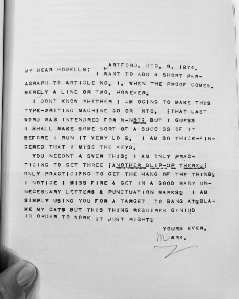 ARTFORD, DEC. 9, 1874.
MY DEAR HOWELLS: I WANT TO ADD A SHORT PARAGRAPH TO ARTICLE NO. 1, WHEN THE PROOF COMES.
MERELY A LINE OR TWO, HOWEVER.
I DONT KNOW WHETHER I AM OGING TO MAKE THIS TYPE-WRITING MACHINE GO OR NTO, THAT LAST WORD WAS INTENDRED FOR N-NOTE BUT I GUESS I SHALL MAKE SOME SORT OF A SUCC SS OF IT BEFORE I RUN IT VERY LO G. I AM SO THICK-FIN-GERED THAT I MISS THE KEYS.
YOU NEEDNT A SWER THIS; I AM ONLY PRACTICING TO GET THREE ANOTHER SLIP-UR THERE,:
ONLY PRACTICING TO GET THE HANG OF THE THING:
I NOTICE I MISS FIRE & GET IN A GOOD MANY UNNECESSARY LETTERS & PUNCTUATION MARKS, I AM SIMPLY USING YOU FOR A TARGET TO BANG ATEBLA-ME MY CATS BUT THIS THING REQUIRES GENIUS IN ORDER TO WORK IT JUST RIGHT: